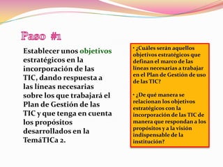 Paso  #1• ¿Cuáles serán aquellos objetivos estratégicos que definan el marco de las líneas necesarias a trabajar en el Plan de Gestión de uso de las TIC?• ¿De qué manera se relacionan los objetivos estratégicos con la incorporación de las TIC de manera que respondan a los propósitos y a la visión indispensable de la institución?Establecer unos objetivos estratégicos en la incorporación de las TIC, dando respuesta a las líneas necesarias sobre los que trabajará el Plan de Gestión de las TIC y que tenga en cuenta los propósitos desarrollados en la TemáTICa 2.