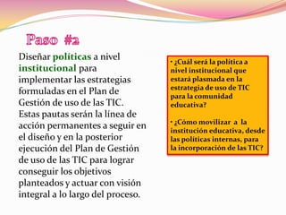 Paso  #2Diseñar políticas a nivel institucional para implementar las estrategias formuladas en el Plan de Gestión de uso de las TIC. Estas pautas serán la línea de acción permanentes a seguir en el diseño y en la posterior ejecución del Plan de Gestión de uso de las TIC para lograr conseguir los objetivos planteados y actuar con visión integral a lo largo del proceso.• ¿Cuál será la política a nivel institucional que estará plasmada en la estrategia de uso de TIC para la comunidad educativa?• ¿Cómo movilizar  a  la institución educativa, desde las políticas internas, para la incorporación de las TIC?