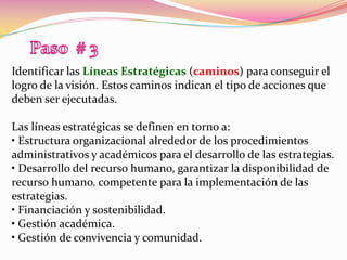 Paso  # 3Identificar las Líneas Estratégicas (caminos) para conseguir el logro de la visión. Estos caminos indican el tipo de acciones que deben ser ejecutadas.Las líneas estratégicas se definen en torno a:• Estructura organizacional alrededor de los procedimientos administrativos y académicos para el desarrollo de las estrategias.• Desarrollo del recurso humano, garantizar la disponibilidad de recurso humano. competente para la implementación de las estrategias.• Financiación y sostenibilidad.• Gestión académica.• Gestión de convivencia y comunidad.
