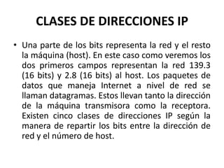 CLASES DE DIRECCIONES IPUna parte de los bits representa la red y el resto la máquina (host). En este caso como veremos los dos primeros campos representan la red 139.3 (16 bits) y 2.8 (16 bits) al host. Los paquetes de datos que maneja Internet a nivel de red se llaman datagramas. Estos llevan tanto la dirección de la máquina transmisora como la receptora. Existen cinco clases de direcciones IP según la manera de repartir los bits entre la dirección de red y el número de host.