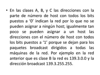 En las clases A, B, y C las direcciones con la parte de número de host con todos los bits puestos a ‘0’ indican la red por lo que no se pueden asignar a ningún host; igualmente tan poco se pueden asignar a un host las direcciones con el número de host con todos los bits puestos a ‘1’ porque se dejan para los paquetes broadcast dirigidos a todas las máquinas de la red. Por ejemplo en la red anterior que es clase B la red es 139.3.0.0 y la dirección broadcast 139.3.255.255.