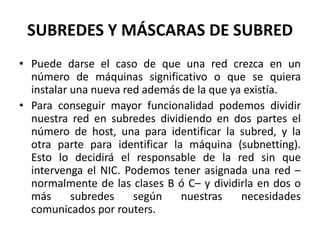 SUBREDES Y MÁSCARAS DE SUBREDPuede darse el caso de que una red crezca en un número de máquinas significativo o que se quiera instalar una nueva red además de la que ya existía.Para conseguir mayor funcionalidad podemos dividir nuestra red en subredes dividiendo en dos partes el número de host, una para identificar la subred, y la otra parte para identificar la máquina (subnetting). Esto lo decidirá el responsable de la red sin que intervenga el NIC. Podemos tener asignada una red –normalmente de las clases B ó C– y dividirla en dos o más subredes según nuestras necesidades comunicados por routers.
