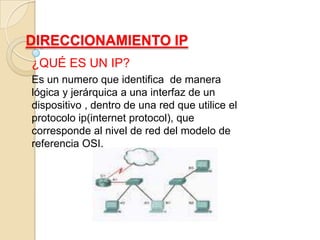 DIRECCIONAMIENTO IP ¿QUÉ ES UN IP? Es un numero que identifica  de manera lógica y jerárquica a una interfaz de un dispositivo , dentro de una red que utilice el protocolo ip(internet protocol), que corresponde al nivel de red del modelo de referencia OSI. 