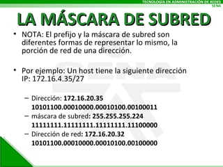 LA MÁSCARA DE SUBRED NOTA: El prefijo y la máscara de subred son diferentes formas de representar lo mismo, la porción de red de una dirección. Por ejemplo: Un host tiene la siguiente dirección IP: 172.16.4.35/27 Dirección:  172.16.20.35 10101100.00010000.00010100.00100011 máscara de subred : 255.255.255.224 11111111.11111111.11111111.11100000 Dirección de red : 172.16.20.32 10101100.00010000.00010100.00100000 