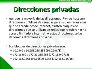 Direcciones privadas Aunque la mayoría de las direcciones IPv4 de host son direcciones públicas designadas para uso en redes a las que se accede desde Internet, existen bloques de direcciones que se utilizan en redes que requieren o no acceso limitado a Internet. A estas direcciones se las denomina direcciones privadas. Los bloques de direcciones privadas son: 10.0.0.0 a 10.255.255.255 (10.0.0.0 /8) 172.16.0.0 a 172.31.255.255 (172.16.0.0 /12) 192.168.0.0 a 192.168.255.255 (192.168.0.0 /16) 