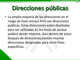 Direcciones públicas La amplia mayoría de las direcciones en el rango de host unicast IPv4 son direcciones públicas. Estas direcciones están diseñadas para ser utilizadas en los hosts de acceso público desde Internet. Aun dentro de estos bloques de direcciones,existen muchas direcciones designadas para otros fines específicos. 