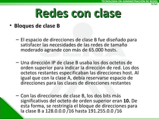 Redes con clase Bloques de clase B El espacio de direcciones de clase B fue diseñado para satisfacer las necesidades de las redes de tamaño moderado agrande con más de 65.000 hosts.  Una dirección IP de clase B usaba los dos octetos de orden superior para indicar la dirección de red. Los dos octetos restantes especificaban las direcciones host. Al igual que con la clase A, debía reservarse espacio de direcciones para las clases de direcciones restantes Con las direcciones de clase B, los dos bits más significativos del octeto de orden superior eran  10.  De esta forma, se restringía el bloque de direcciones para la clase B a 128.0.0.0 /16 hasta 191.255.0.0 /16 