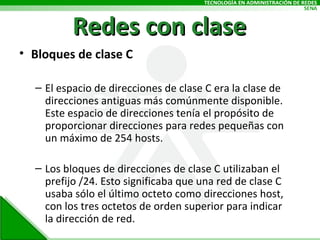 Redes con clase Bloques de clase C El espacio de direcciones de clase C era la clase de direcciones antiguas más comúnmente disponible. Este espacio de direcciones tenía el propósito de proporcionar direcciones para redes pequeñas con un máximo de 254 hosts. Los bloques de direcciones de clase C utilizaban el prefijo /24. Esto significaba que una red de clase C usaba sólo el último octeto como direcciones host, con los tres octetos de orden superior para indicar la dirección de red. 