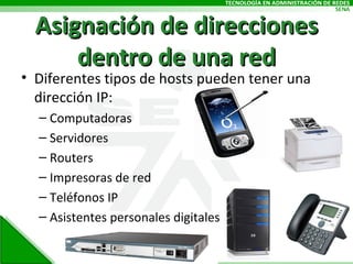 Asignación de direcciones dentro de una red Diferentes tipos de hosts pueden tener una dirección IP: Computadoras Servidores Routers Impresoras de red Teléfonos IP Asistentes personales digitales 