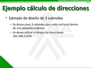 Ejemplo cálculo de direcciones Ejemplo de diseño de 3 subredes Se desea crear 3 subredes para cada red local dentro de una pequeña empresa. Se desea utilizar el bloque de direcciones 192.168.1.0/24 