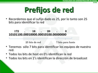 Prefijos de red Recordemos que el sufijo dado es 25, por lo tanto son 25 bits para identificar la red 10101100.00010000.00010100.00000000 Tenemos  sólo 7 bits para identificar los equipos de nuestra red. Todos los bits de host en 0’s identifican la red Todos los bits en 1’s identifican la dirección de broadcast 25 bits de red 7 bits para hosts 172  .  16  .  20  .  0  