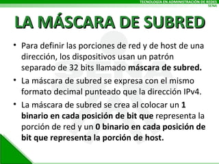 LA MÁSCARA DE SUBRED Para definir las porciones de red y de host de una dirección, los dispositivos usan un patrón separado de 32 bits llamado  máscara de subred. La máscara de subred se expresa con el mismo formato decimal punteado que la dirección IPv4.  La máscara de subred se crea al colocar un  1 binario en cada posición de bit que  representa la porción de red y un  0 binario en cada posición de bit que representa la porción de host. 