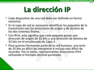 La dirección IP Cada dispositivo de una red debe ser definido en forma exclusiva.  En la capa de red es necesario identificar los paquetes de la transmisión con las direcciones de origen y de destino de los dos sistemas finales.  Con IPv4, esto significa que cada paquete posee una dirección de origen de 32 bits y una dirección de destino de 32 bits en el encabezado de Capa 3. Para quienes formamos parte de la red humana, una serie de 32 bits es difícil de interpretar e incluso más difícil de recordar. Por lo tanto, representamos direcciones IPv4 utilizando el formato decimal punteada. 