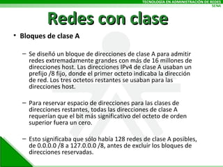 Redes con clase Bloques de clase A Se diseñó un bloque de direcciones de clase A para admitir redes extremadamente grandes con más de 16 millones de direcciones host. Las direcciones IPv4 de clase A usaban un prefijo /8 fijo, donde el primer octeto indicaba la dirección de red. Los tres octetos restantes se usaban para las direcciones host. Para reservar espacio de direcciones para las clases de direcciones restantes, todas las direcciones de clase A requerían que el bit más significativo del octeto de orden superior fuera un cero.  Esto significaba que sólo había 128 redes de clase A posibles, de 0.0.0.0 /8 a 127.0.0.0 /8, antes de excluir los bloques de direcciones reservadas.  