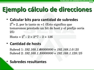 Ejemplo cálculo de direcciones Calcular bits para cantidad de subredes Cantidad de hosts Subredes resultantes 2  = 2, por lo tanto m =1 (Esto significa que tomaremos prestado un bit de host y el prefijo sería 25) Hosts = 2  – 2 = 2^7 – 2 = 126  Subred 1:  192.168.1. 0 0000000 = 192.168.1.0/25  Subred 2:  192.168.1. 1 0000000 = 192.168.1.128/25 m n 