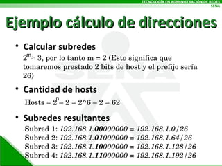 Ejemplo cálculo de direcciones Calcular subredes Cantidad de hosts Subredes resultantes 2  ≈ 3, por lo tanto m = 2 (Esto significa que tomaremos prestado 2 bits de host y el prefijo sería 26) Hosts = 2 – 2 = 2^6 – 2 = 62 Subred 1:  192.168.1. 00 000000 = 192.168.1.0/26  Subred 2:  192.168.1. 01 000000 = 192.168.1.64/26 Subred 3:  192.168.1. 10 000000 = 192.168.1.128/26 Subred 4:  192.168.1. 11 000000 = 192.168.1.192/26 m n 