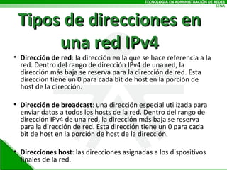 Tipos de direcciones en una red IPv4 Dirección de red : la dirección en la que se hace referencia a la red. Dentro del rango de dirección IPv4 de una red, la dirección más baja se reserva para la dirección de red. Esta dirección tiene un 0 para cada bit de host en la porción de host de la dirección.  Dirección de broadcast : una dirección especial utilizada para enviar datos a todos los hosts de la red. Dentro del rango de dirección IPv4 de una red, la dirección más baja se reserva para la dirección de red. Esta dirección tiene un 0 para cada bit de host en la porción de host de la dirección. Direcciones host : las direcciones asignadas a los dispositivos finales de la red. 