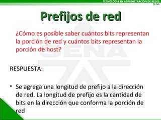 Prefijos de red ¿Cómo es posible saber cuántos bits representan la porción de red y cuántos bits representan la porción de host? RESPUESTA : Se agrega una longitud de prefijo a la dirección de red. La longitud de prefijo es la cantidad de bits en la dirección que conforma la porción de red 