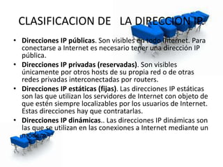 CLASIFICACION DE LA DIRECCION IP.
• Direcciones IP públicas. Son visibles en todo Internet. Para
conectarse a Internet es necesario tener una dirección IP
pública.
• Direcciones IP privadas (reservadas). Son visibles
únicamente por otros hosts de su propia red o de otras
redes privadas interconectadas por routers.
• Direcciones IP estáticas (fijas). Las direcciones IP estáticas
son las que utilizan los servidores de Internet con objeto de
que estén siempre localizables por los usuarios de Internet.
Estas direcciones hay que contratarlas.
• Direcciones IP dinámicas.. Las direcciones IP dinámicas son
las que se utilizan en las conexiones a Internet mediante un
módem.
 