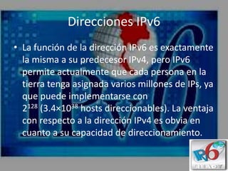 Direcciones IPv6
• La función de la dirección IPv6 es exactamente
la misma a su predecesor IPv4, pero IPv6
permite actualmente que cada persona en la
tierra tenga asignada varios millones de IPs, ya
que puede implementarse con
2128 (3.4×1038 hosts direccionables). La ventaja
con respecto a la dirección IPv4 es obvia en
cuanto a su capacidad de direccionamiento.
 