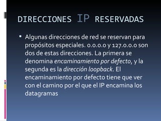 DIRECCIONES  IP  RESERVADAS Algunas direcciones de red se reservan para propósitos especiales. 0.0.0.0 y 127.0.0.0 son dos de estas direcciones. La primera se denomina  encaminamiento por defecto , y la segunda es la  dirección loopback . El encaminamiento por defecto tiene que ver con el camino por el que el IP encamina los datagramas  