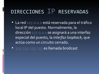 DIRECCIONES  IP  RESERVADAS La red  127.0.0.0  está reservada para el tráfico local IP del puesto. Normalmente, la dirección  127.0.0.1  se asignará a una interfaz especial del puesto, la  interfaz loopback , que actúa como un circuito cerrado.  255.255.255.255  es llamada brodcast 