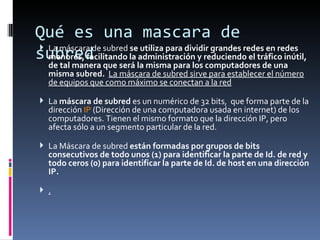 Qué es una mascara de subred La máscara de subred  se utiliza para dividir grandes redes en redes menores, facilitando la administración y reduciendo el tráfico inútil, de tal manera que será la misma para los computadores de una misma subred.  La máscara de subred sirve para establecer el número de equipos que como máximo se conectan a la red La  máscara de subred  es un numérico de 32 bits,  que forma parte de la dirección  IP  (Dirección de una computadora usada en internet) de los computadores. Tienen el mismo formato que la dirección IP, pero afecta sólo a un segmento particular de la red. La Máscara de subred  están formadas por grupos de bits consecutivos de todo unos (1) para identificar la parte de Id. de red y todo ceros (0) para identificar la parte de Id. de host en una dirección IP.  . 