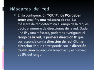 Máscaras de red En la configuración  TCP/IP, los PCs deben tener una IP y una máscara de red . La máscara de red determina el rango de la red, es decir, el número de direcciones de la red. Dada una IP y una máscara, podemos averiguar:  el  rango de la red , la  primera dirección IP  que corresponde con la  dirección de red ,  última dirección IP  que corresponde con la  dirección de difusión  o dirección broadcast y el número de IPs del rango. 