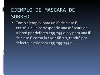 EJEMPLO DE MASCARA DE SUBRED Como ejemplo, para un IP de clase B, 172.16.2.1, le corresponde una máscara de subred por defecto 255.255.0.0 y para una IP de clase C como la 192.168.1.1, tendrá por defecto la máscara 255.255.255.0. 