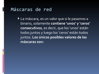 Máscaras de red La máscara, es un valor que si le pasamos a binario, solamente  contiene ‘unos’ y ‘ceros’ consecutivos , es decir, que los ‘unos’ están todos juntos y luego los ‘ceros’ están todos juntos.  Los únicos posibles valores de las máscaras son: 