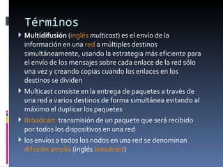 Términos  Multidifusión  ( inglés   multicast ) es el envío de la información en una  red  a múltiples destinos simultáneamente, usando la estrategia más eficiente para el envío de los mensajes sobre cada enlace de la red sólo una vez y creando copias cuando los enlaces en los destinos se dividen Multicast consiste en la entrega de paquetes a través de una red a varios destinos de forma simultánea evitando al máximo el duplicar los paquetes Broadcast   transmisión de un paquete que será recibido por todos los dispositivos en una red  los envíos a todos los nodos en una red se denominan  difusión amplia  (inglés  broadcast ) 