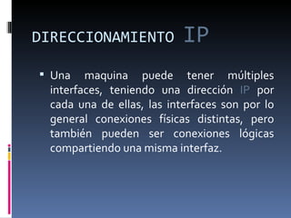 DIRECCIONAMIENTO  IP Una maquina puede tener múltiples interfaces, teniendo una dirección  IP  por cada una de ellas, las interfaces son por lo general conexiones físicas distintas, pero también pueden ser conexiones lógicas compartiendo una misma interfaz. 