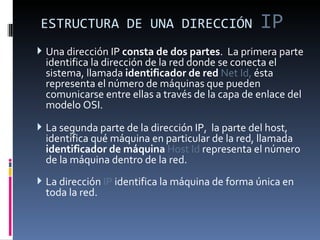 ESTRUCTURA DE UNA DIRECCIÓN  IP Una dirección IP  consta de dos partes .  La primera parte identifica la dirección de la red donde se conecta el sistema, llamada  identificador de red  Net Id,  ésta representa el número de máquinas que pueden comunicarse entre ellas a través de la capa de enlace del modelo OSI.  La segunda parte de la dirección IP,  la parte del host, identifica qué máquina en particular de la red, llamada  identificador de máquina  Host Id  representa el número de la máquina dentro de la red. La dirección  IP  identifica la máquina de forma única en toda la red. 