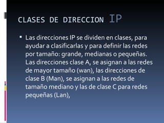 CLASES DE DIRECCION   IP Las direcciones IP se dividen en clases, para ayudar a clasificarlas y para definir las redes por tamaño: grande, medianas o pequeñas.  Las direcciones clase A, se asignan a las redes de mayor tamaño (wan), las direcciones de clase B (Man), se asignan a las redes de tamaño mediano y las de clase C para redes pequeñas (Lan),  