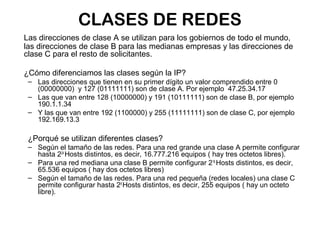 CLASES DE REDES
Las direcciones de clase A se utilizan para los gobiernos de todo el mundo,
las direcciones de clase B para las medianas empresas y las direcciones de
clase C para el resto de solicitantes.

¿Cómo diferenciamos las clases según la IP?
 – Las direcciones que tienen en su primer dígito un valor comprendido entre 0
   (00000000) y 127 (01111111) son de clase A. Por ejemplo 47.25.34.17
 – Las que van entre 128 (10000000) y 191 (10111111) son de clase B, por ejemplo
   190.1.1.34
 – Y las que van entre 192 (1100000) y 255 (11111111) son de clase C, por ejemplo
   192.169.13.3

 ¿Porqué se utilizan diferentes clases?
 – Según el tamaño de las redes. Para una red grande una clase A permite configurar
   hasta 224 Hosts distintos, es decir, 16.777.216 equipos ( hay tres octetos libres).
 – Para una red mediana una clase B permite configurar 216 Hosts distintos, es decir,
   65.536 equipos ( hay dos octetos libres)
 – Según el tamaño de las redes. Para una red pequeña (redes locales) una clase C
   permite configurar hasta 28 Hosts distintos, es decir, 255 equipos ( hay un octeto
   libre).
 