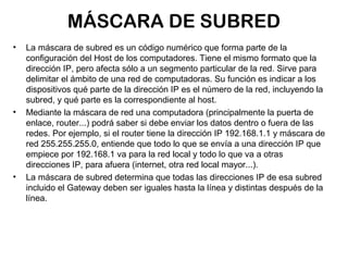 MÁSCARA DE SUBRED
•   La máscara de subred es un código numérico que forma parte de la
    configuración del Host de los computadores. Tiene el mismo formato que la
    dirección IP, pero afecta sólo a un segmento particular de la red. Sirve para
    delimitar el ámbito de una red de computadoras. Su función es indicar a los
    dispositivos qué parte de la dirección IP es el número de la red, incluyendo la
    subred, y qué parte es la correspondiente al host.
•   Mediante la máscara de red una computadora (principalmente la puerta de
    enlace, router...) podrá saber si debe enviar los datos dentro o fuera de las
    redes. Por ejemplo, si el router tiene la dirección IP 192.168.1.1 y máscara de
    red 255.255.255.0, entiende que todo lo que se envía a una dirección IP que
    empiece por 192.168.1 va para la red local y todo lo que va a otras
    direcciones IP, para afuera (internet, otra red local mayor...).
•   La máscara de subred determina que todas las direcciones IP de esa subred
    incluido el Gateway deben ser iguales hasta la línea y distintas después de la
    línea.
 