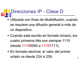 14
Direcciones IP - Clase D
Utilizada con fines de Multidifusión, cuando
se requiere una difusión general a más de
un dispositivo.
Cuando está escrito en formato binario, los
cuatro primeros bits son siempre 1110
(desde 11100000 a 11101111).
En formato decimal, el valor del primer
octeto va desde 224 a 239.
 
