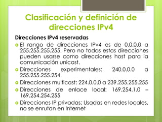Clasificación y definición de
direcciones IPv4
Direcciones IPv4 reservadas
 El rango de direcciones IPv4 es de 0.0.0.0 a
255.255.255.255. Pero no todas estas direcciones
pueden usarse como direcciones host para la
comunicación unicast.
 Direcciones experimentales: 240.0.0.0 a
255.255.255.254.
 Direcciones multicast: 224.0.0.0 a 239.255.255.255
 Direcciones de enlace local: 169.254.1.0 –
169.254.254.255
 Direcciones IP privadas: Usadas en redes locales,
no se enrutan en Internet
 