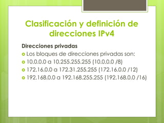 Clasificación y definición de
direcciones IPv4
Direcciones privadas
 Los bloques de direcciones privadas son:
 10.0.0.0 a 10.255.255.255 (10.0.0.0 /8)
 172.16.0.0 a 172.31.255.255 (172.16.0.0 /12)
 192.168.0.0 a 192.168.255.255 (192.168.0.0 /16)
 