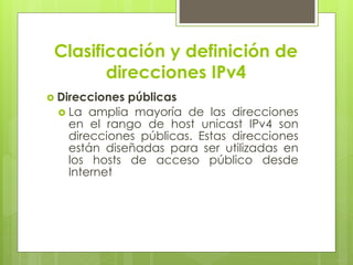 Clasificación y definición de
direcciones IPv4
 Direcciones públicas
 La amplia mayoría de las direcciones
en el rango de host unicast IPv4 son
direcciones públicas. Estas direcciones
están diseñadas para ser utilizadas en
los hosts de acceso público desde
Internet
 