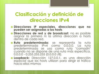 Clasificación y definición de
direcciones IPv4
 Direcciones IP especiales, direcciones que no
pueden ser asignadas a los hosts
 Direcciones de red y de broadcast: no es posible
asignar la primera ni la última dirección a hosts
dentro de cada red.
 Ruta predeterminada: se representa la ruta
predeterminada IPv4 como 0.0.0.0. La ruta
predeterminada se usa como ruta "comodín"
cuando no se dispone de una ruta más específica.
0.0.0.0 - 0.255.255.255 (0.0.0.0 /8).
 Loopback: Dirección 127.0.0.1, es una dirección
especial que los hosts utilizan para dirigir el tráfico
hacia ellos mismos
 