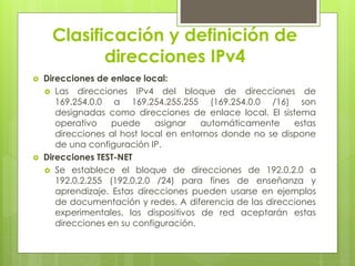 Clasificación y definición de
direcciones IPv4
 Direcciones de enlace local:
 Las direcciones IPv4 del bloque de direcciones de
169.254.0.0 a 169.254.255.255 (169.254.0.0 /16) son
designadas como direcciones de enlace local. El sistema
operativo puede asignar automáticamente estas
direcciones al host local en entornos donde no se dispone
de una configuración IP.
 Direcciones TEST-NET
 Se establece el bloque de direcciones de 192.0.2.0 a
192.0.2.255 (192.0.2.0 /24) para fines de enseñanza y
aprendizaje. Estas direcciones pueden usarse en ejemplos
de documentación y redes. A diferencia de las direcciones
experimentales, los dispositivos de red aceptarán estas
direcciones en su configuración.
 