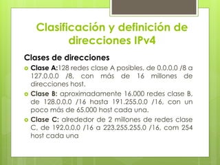 Clasificación y definición de
direcciones IPv4
Clases de direcciones
 Clase A:128 redes clase A posibles, de 0.0.0.0 /8 a
127.0.0.0 /8, con más de 16 millones de
direcciones host.
 Clase B: aproximadamente 16.000 redes clase B,
de 128.0.0.0 /16 hasta 191.255.0.0 /16, con un
poco más de 65.000 host cada una.
 Clase C: alrededor de 2 millones de redes clase
C, de 192.0.0.0 /16 a 223.255.255.0 /16, com 254
host cada una
 