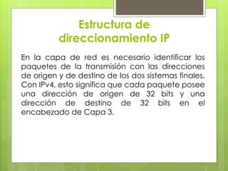 Estructura de
direccionamiento IP
En la capa de red es necesario identificar los
paquetes de la transmisión con las direcciones
de origen y de destino de los dos sistemas finales.
Con IPv4, esto significa que cada paquete posee
una dirección de origen de 32 bits y una
dirección de destino de 32 bits en el
encabezado de Capa 3.
 
