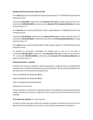 Ejemplode direccionesIP para redescon clase
En la clase A pura (la máscara 255.0.0.0 o /8) se puede obtener 224
-2=16777214 direcciones IP de
host para una red.
La dirección 10.0.0.0/8 se denomina como dirección IP de red con todos los bits de host a "0".
La dirección 10.255.255.255/8 se denomina como dirección IP de broadcast (difusión) con todos
los bits de host a "1".
En la clase B pura (la máscara 255.255.0.0 o /16) se puede obtener 216
-2=65534 direcciones IP de
host para una red.
La dirección 172.16.0.0/16 se denominacomo direcciónIP de red con todos los bits de host a "0".
La dirección 172.16.255.255/16 se denominacomodirección IPde broadcast (difusión) con todos
los bits de host a "1".
En la clase C pura (la máscara 255.255.255.0 o /24) se puede obtener 28
-2=254 direcciones IP de
host para una red.
Un ejemplo de direcciones restringidas (no validas) para un host en la red clase C:
La dirección 192.168.1.0/24 se denomina como dirección IP de red con todos los bits de host a
"0". La dirección 192.168.1.255/24 se denomina como dirección IP de broadcast (difusión) con
todos los bits de host a "1".
Direccionamiento IP - subredes
El proceso de creación de subredes comienza prestando al rango de host la cantidad de bits
necesaria para la cantidad de subredes que queremos obtener. En esta acción de pedido tienes
que dejar como mínimo dos bits del rango de host.
Clase A cantidad de bits disponible 22 bits
Clase B cantidad de bits disponible 14 bits
Clase C cantidad de bits disponible 6 bits
Ejemplo para la red clase A.
Primero hacemos un cálculo de la máscara de subred. Para obtener por ejemplo las 9 subredes
válidas, tenemos que calcular el rango de los bits necesarios para el direccionamiento de las
subredes.
2N
-2=número de subredes. N - número de bits.
La razón de restar estos dos números de subredes es porque la dirección con los bits a 0 es la
dirección IP de la red original y con los bits a 1 es la dirección broadcast de la red original.
 