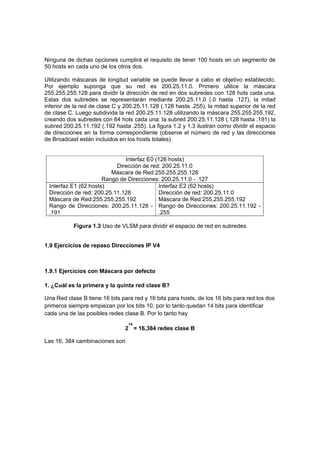 Ninguna de dichas opciones cumplirá el requisito de tener 100 hosts en un segmento de
50 hosts en cada uno de los otros dos.

Utilizando máscaras de longitud variable se puede llevar a cabo el objetivo establecido.
Por ejemplo suponga que su red es 200.25.11.0. Primero utilice la máscara
255.255.255.128 para dividir la dirección de red en dos subredes con 128 hots cada una.
Estas dos subredes se representarán mediante 200.25.11.0 (.0 hasta .127), la mitad
inferior de la red de clase C y 200.25.11.128 (.128 hasta .255), la mitad superior de la red
de clase C. Luego subdivida la red 200.25.11.128 utilizando la máscara 255.255.255.192,
creando dos subredes con 64 hots cada una: la subred 200.25.11.128 (.128 hasta .191) la
subred 200.25.11.192 (.192 hasta .255). La figura 1.2 y 1.3 ilustran como dividir el espacio
de direcciones en la forma correspondiente (observe el número de red y las direcciones
de Broadcast están incluidos en los hosts totales)


                              Interfaz E0 (126 hosts)
                           Dirección de red: 200.25.11.0
                         Máscara de Red:255.255.255.128
                      Rango de Direcciones: 200.25.11.0 - .127
 Interfaz E1 (62 hosts)                    Interfaz E2 (62 hosts)
 Dirección de red: 200.25.11.128           Dirección de red: 200.25.11.0
 Máscara de Red:255.255.255.192            Máscara de Red:255.255.255.192
 Rango de Direcciones: 200.25.11.128 - Rango de Direcciones: 200.25.11.192 -
 .191                                      .255

           Figura 1.3 Uso de VLSM para dividir el espacio de red en subredes


1.9 Ejercicios de repaso Direcciones IP V4



1.9.1 Ejercicios con Máscara por defecto

1. ¿Cuál es la primera y la quinta red clase B?

Una Red clase B tiene 16 bits para red y 16 bits para hosts, de los 16 bits para red los dos
primeros siempre empiezan por los bits 10, por lo tanto quedan 14 bits para identificar
cada una de las posibles redes clase B. Por lo tanto hay
                                 14
                                2 = 16,384 redes clase B

Las 16, 384 cambinaciones son
 