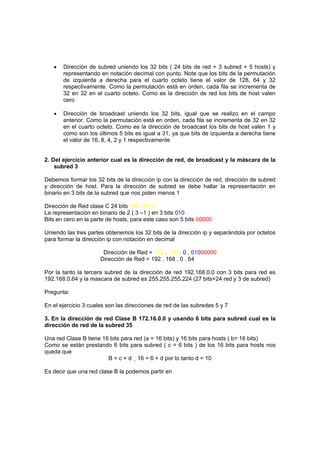 •   Dirección de subred uniendo los 32 bits ( 24 bits de red + 3 subred + 5 hosts) y
       representando en notación decimal con punto. Note que los bits de la permutación
       de izquierda a derecha para el cuarto octeto tiene el valor de 128, 64 y 32
       respectivamente. Como la permutación está en orden, cada fila se incrementa de
       32 en 32 en el cuarto octeto. Como es la dirección de red los bits de host valen
       cero

   •   Dirección de broadcast uniendo los 32 bits, igual que se realizo en el campo
       anterior. Como la permutación está en orden, cada fila se incrementa de 32 en 32
       en el cuarto octeto. Como es la dirección de broadcast los bits de host valen 1 y
       como son los últimos 5 bits es igual a 31, ya que bits de izquierda a derecha tiene
       el valor de 16, 8, 4, 2 y 1 respectivamente


2. Del ejercicio anterior cual es la dirección de red, de broadcast y la máscara de la
    subred 3

Debemos formar los 32 bits de la dirección ip con la dirección de red, dirección de subred
y dirección de host. Para la dirección de subred se debe hallar la representación en
binario en 3 bits de la subred que nos piden menos 1

Dirección de Red clase C 24 bits 192.168.0
La representación en binario de 2 ( 3 –1 ) en 3 bits 010
Bits en cero en la parte de hosts, para este caso son 5 bits 00000

Uniendo las tres partes obtenemos los 32 bits de la dirección ip y separándola por octetos
para formar la dirección ip con notación en decimal

                       Dirección de Red = 192 . 168 . 0 . 01000000
                      Dirección de Red = 192 . 168 . 0 . 64

Por la tanto la tercera subred de la dirección de red 192.168.0.0 con 3 bits para red es
192.168.0.64 y la mascara de subred es 255.255.255.224 (27 bits=24 red y 3 de subred)

Pregunta:

En el ejercicio 3 cuales son las direcciones de red de las subredes 5 y 7

3. En la dirección de red Clase B 172.16.0.0 y usando 6 bits para subred cual es la
dirección de red de la subred 35

Una red Clase B tiene 16 bits para red (a = 16 bits) y 16 bits para hosts ( b= 16 bits)
Como se están prestando 6 bits para subred ( c = 6 bits ) de los 16 bits para hosts nos
queda que
                        B = c + d 16 = 6 + d por lo tanto d = 10

Es decir que una red clase B la podemos partir en
 