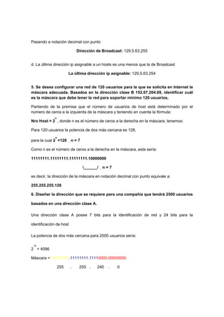 Pasando a notación decimal con punto

                             Dirección de Broadcast: 129.5.63.255


d. La última dirección ip asignable a un hosts es una menos que la de Broadcast

                       La última dirección ip asignable: 129.5.63.254


5. Se desea configurar una red de 120 usuarios para la que se solicita en Internet la
máscara adecuada. Basados en la dirección clase B 152.67.204.69, identificar cuál
es la máscara que debe tener la red para soportar mínimo 120 usuarios.

Partiendo de la premisa que el número de usuarios de host está determinado por el
número de ceros a la izquierda de la máscara y teniendo en cuenta la fórmula:
             n
Nro Host = 2 , donde n es el número de ceros a la derecha en la máscara, tenemos:

Para 120 usuarios la potencia de dos más cercana es 128,
              n
para la cual 2 =128      n = 7

Como n es el número de ceros a la derecha en la máscara, esta sería:

11111111.11111111.11111111.10000000

                                  ______/   n = 7

es decir, la dirección de la máscara en notación decimal con punto equivale a:

255.255.255.128

6. Diseñar la dirección que se requiere para una compañía que tendrá 2500 usuarios

basados en una dirección clase A.

Una dirección clase A posee 7 bits para la identificación de red y 24 bits para la

identificación de host

La potencia de dos más cercana para 2500 usuarios sería:

 12
2 = 4096

Máscara = 11111111.11111111.11110000.00000000

                 255     .    255 .      240    .     0
 