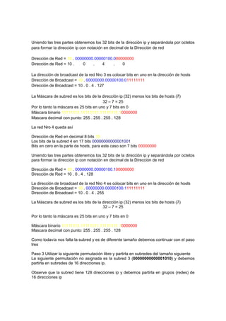 Uniendo las tres partes obtenemos los 32 bits de la dirección ip y separándola por octetos
para formar la dirección ip con notación en decimal de la Dirección de red

Dirección de Red = 10 . 00000000.00000100.000000000
Dirección de Red = 10 .     0   .    4    .   0

La dirección de broadcast de la red Nro 3 es colocar bits en uno en la dirección de hosts
Dirección de Broadcast = 10 . 00000000.00000100.011111111
Dirección de Broadcast = 10 . 0 . 4 . 127

La Máscara de subred es los bits de la dirección ip (32) menos los bits de hosts (7)
                                        32 – 7 = 25
Por lo tanto la máscara es 25 bits en uno y 7 bits en 0
Máscara binario 11111111.11111111.11111111.10000000
Mascara decimal con punto: 255 . 255 . 255 . 128

La red Nro 4 queda así

Dirección de Red en decimal 8 bits 10
Los bits de la subred 4 en 17 bits 00000000000001001
Bits en cero en la parte de hosts, para este caso son 7 bits 00000000

Uniendo las tres partes obtenemos los 32 bits de la dirección ip y separándola por octetos
para formar la dirección ip con notación en decimal de la Dirección de red

Dirección de Red = 10 . 00000000.00000100.100000000
Dirección de Red = 10 . 0 . 4 . 128

La dirección de broadcast de la red Nro 4 es colocar bits en uno en la dirección de hosts
Dirección de Broadcast = 10 . 00000000.00000100.111111111
Dirección de Broadcast = 10 . 0 . 4 . 255

La Máscara de subred es los bits de la dirección ip (32) menos los bits de hosts (7)
                                       32 – 7 = 25

Por lo tanto la máscara es 25 bits en uno y 7 bits en 0

Máscara binario 11111111.11111111.11111111.10000000
Mascara decimal con punto: 255 . 255 . 255 . 128

Como todavía nos falta la subred y es de diferente tamaño debemos continuar con el paso
tres

Paso 3 Utilizar la siguiente permutación libre y partirla en subredes del tamaño siguiente
La siguiente permutación no asignada es la subred 3 (00000000000001010) y debemos
partirla en subredes de 16 direcciones ip.

Observe que la subred tiene 128 direcciones ip y debemos partirla en grupos (redes) de
16 direcciones ip
 