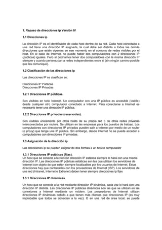1. Repaso de direcciones ip Versión IV

1.1 Direcciones ip

La dirección IP es el identificador de cada host dentro de su red. Cada host conectado a
una red tiene una dirección IP asignada, la cual debe ser distinta a todas las demás
direcciones que estén vigentes en ese momento en el conjunto de redes visibles por el
host. En el caso de Internet, no puede haber dos computadores con 2 direcciones IP
(públicas) iguales. Pero sí podríamos tener dos computadores con la misma dirección IP
siempre y cuando pertenezcan a redes independientes entre sí (sin ningún camino posible
que las comunique).

1.2 Clasificación de las direcciones ip

Las direcciones IP se clasifican en:

Direcciones IP Públicas
Direcciones IP Privadas

1.2.1 Direcciones IP públicas.

Son visibles en todo Internet. Un computador con una IP pública es accesible (visible)
desde cualquier otro computador conectado a Internet. Para conectarse a Internet es
necesario tener una dirección IP pública.

1.2.2 Direcciones IP privadas (reservadas).

Son visibles únicamente por otros hosts de su propia red o de otras redes privadas
interconectadas por routers. Se utilizan en las empresas para los puestos de trabajo. Los
computadores con direcciones IP privadas pueden salir a Internet por medio de un router
(o proxy) que tenga una IP pública. Sin embargo, desde Internet no se puede acceder a
computadores con direcciones IP privadas.

1.3 Asignación de la dirección ip

Las direcciones ip se pueden asignar de dos formas a un host o computador

1.3.1 Direcciones IP estáticas (fijas).
Un host que se conecte a la red con dirección IP estática siempre lo hará con una misma
dirección IP. Las direcciones IP públicas estáticas son las que utilizan los servidores de
Internet con objeto de que estén siempre localizables por los usuarios de Internet. Estas
direcciones hay que contratarlas con los proveedores de Internet (ISP). Los servidores de
una red (Intranet, Internet o Extranet) deben tener siempre direcciones ip fijas

1.3.1 Direcciones IP dinámicas.

Un host que se conecte a la red mediante dirección IP dinámica, cada vez lo hará con una
dirección IP distinta. Las direcciones IP públicas dinámicas son las que se utilizan en las
conexiones a Internet mediante un módem. Los proveedores de Internet utilizan
direcciones IP dinámicas debido a que tienen más clientes que direcciones IP (es muy
improbable que todos se conecten a la vez). O en una red de área local, se puede
 